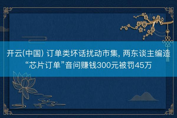 开云(中国) 订单类坏话扰动市集， 两东谈主编造“芯片订单”音问赚钱300元被罚45万