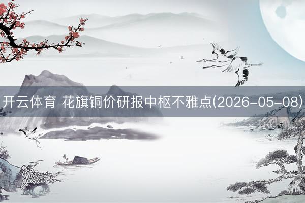 开云体育 花旗铜价研报中枢不雅点(2026-05-08)