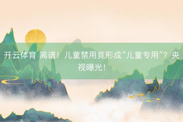 开云体育 离谱！儿童禁用竟形成“儿童专用”？央视曝光！