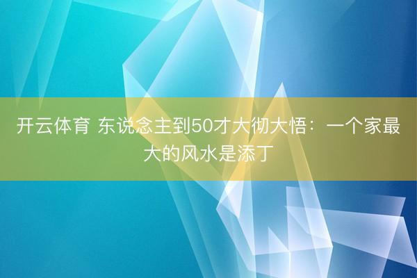 开云体育 东说念主到50才大彻大悟：一个家最大的风水是添丁