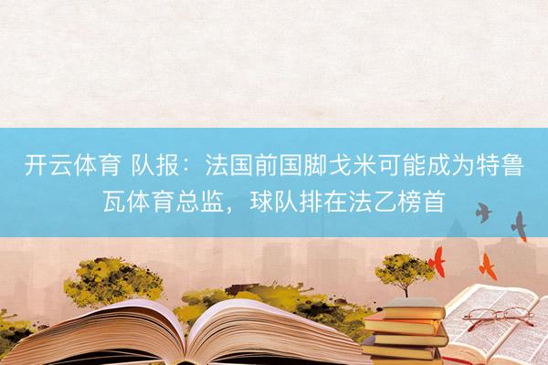 开云体育 队报：法国前国脚戈米可能成为特鲁瓦体育总监，球队排在法乙榜首