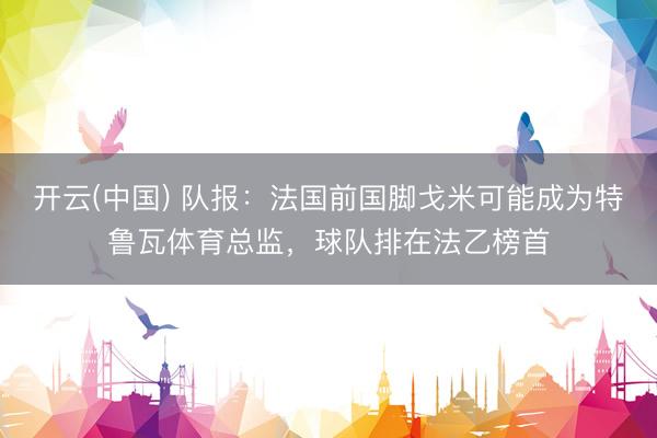 开云(中国) 队报：法国前国脚戈米可能成为特鲁瓦体育总监，球队排在法乙榜首