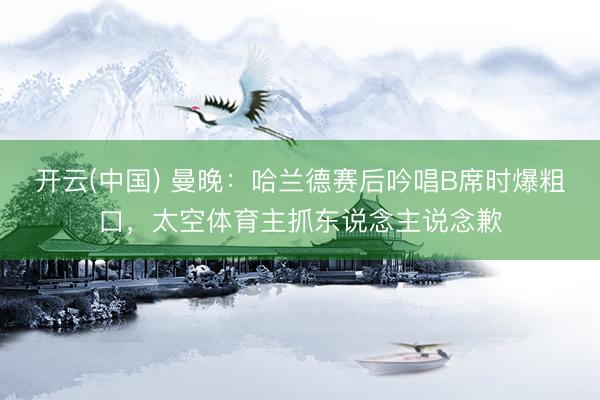 开云(中国) 曼晚：哈兰德赛后吟唱B席时爆粗口，太空体育主抓东说念主说念歉