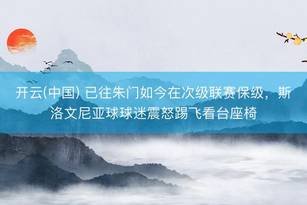 开云(中国) 已往朱门如今在次级联赛保级，斯洛文尼亚球球迷震怒踢飞看台座椅