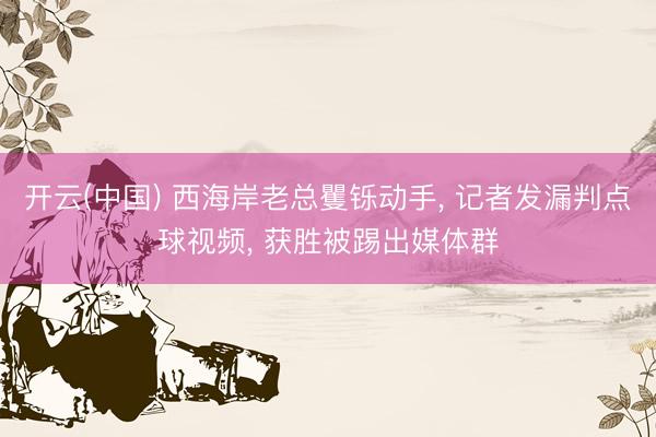 开云(中国) 西海岸老总矍铄动手， 记者发漏判点球视频， 获胜被踢出媒体群
