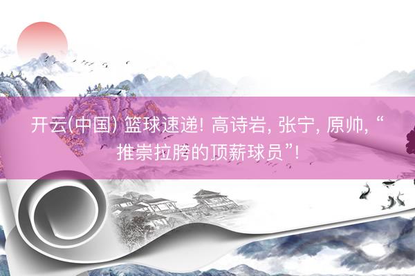 开云(中国) 篮球速递! 高诗岩, 张宁, 原帅, “推崇拉胯的顶薪球员”!