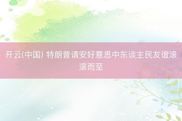 开云(中国) 特朗普请安好意思中东谈主民友谊滚滚而至
