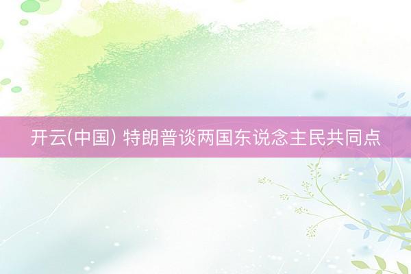 开云(中国) 特朗普谈两国东说念主民共同点