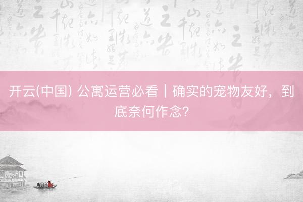 开云(中国) 公寓运营必看｜确实的宠物友好，到底奈何作念？