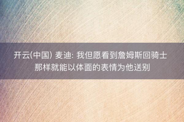 开云(中国) 麦迪: 我但愿看到詹姆斯回骑士 那样就能以体面的表情为他送别