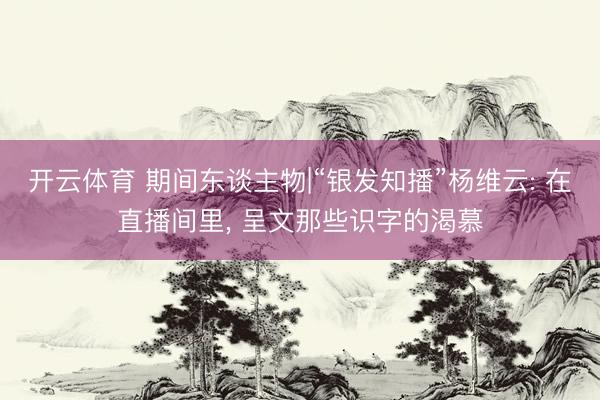 开云体育 期间东谈主物|“银发知播”杨维云: 在直播间里， 呈文那些识字的渴慕