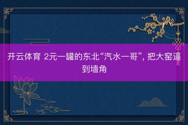开云体育 2元一罐的东北“汽水一哥”， 把大窑逼到墙角