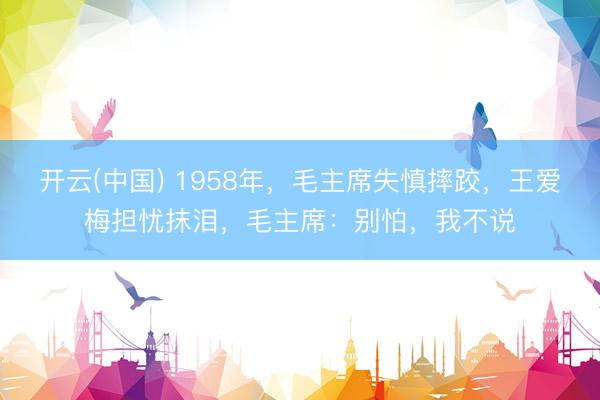 开云(中国) 1958年，毛主席失慎摔跤，王爱梅担忧抹泪，毛主席：别怕，我不说