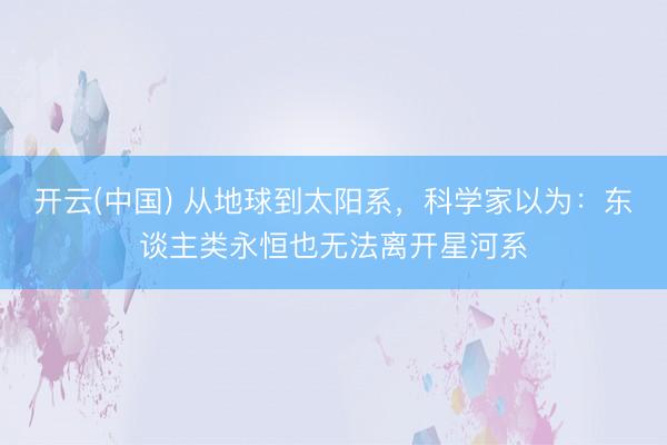 开云(中国) 从地球到太阳系，科学家以为：东谈主类永恒也无法离开星河系