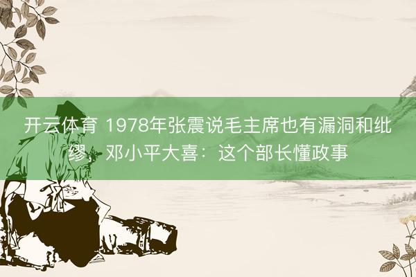 开云体育 1978年张震说毛主席也有漏洞和纰缪，邓小平大喜：这个部长懂政事