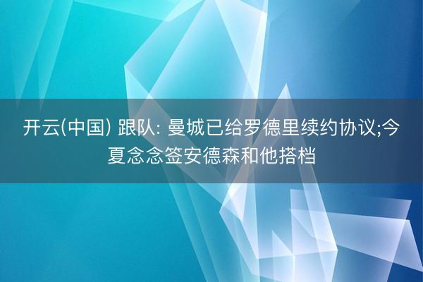 开云(中国) 跟队: 曼城已给罗德里续约协议;今夏念念签安德森和他搭档