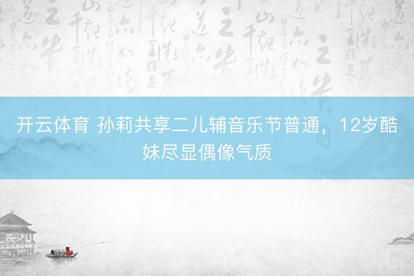 开云体育 孙莉共享二儿辅音乐节普通，12岁酷妹尽显偶像气质