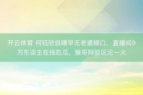 开云体育 何钰欣自曝早无老婆糊口，直播间9万东谈主在线吃瓜，猴哥辩驳区沦一火