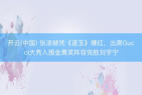 开云(中国) 张凌赫凭《逐玉》爆红，出席Gucci大秀入围金鹰奖阵容完胜刘宇宁