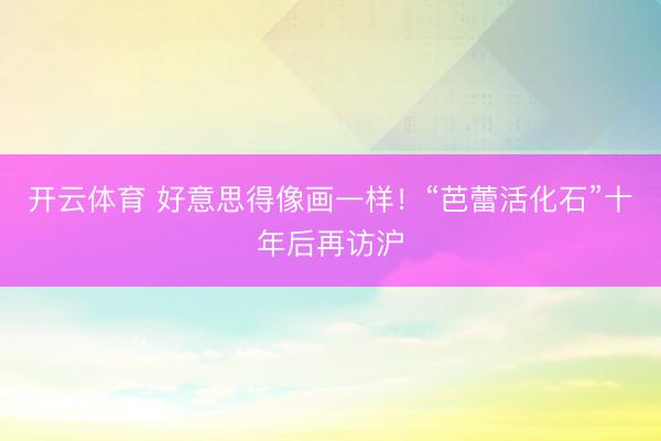 开云体育 好意思得像画一样！“芭蕾活化石”十年后再访沪