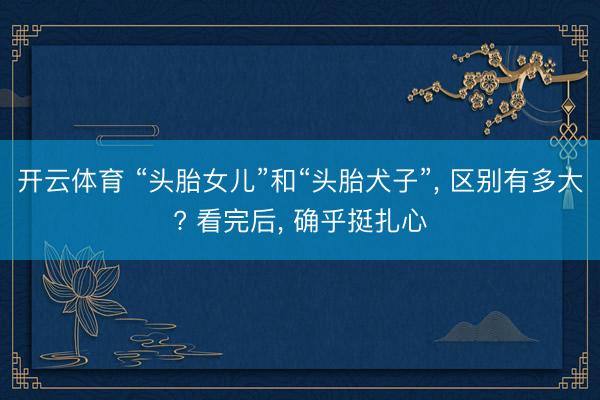 开云体育 “头胎女儿”和“头胎犬子”， 区别有多大? 看完后， 确乎挺扎心
