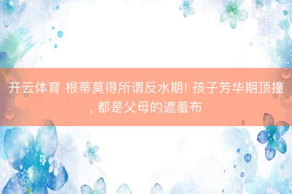 开云体育 根蒂莫得所谓反水期! 孩子芳华期顶撞， 都是父母的遮羞布