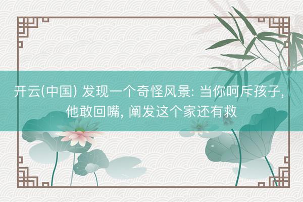开云(中国) 发现一个奇怪风景: 当你呵斥孩子， 他敢回嘴， 阐发这个家还有救