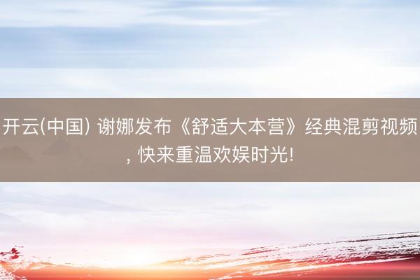 开云(中国) 谢娜发布《舒适大本营》经典混剪视频， 快来重温欢娱时光!