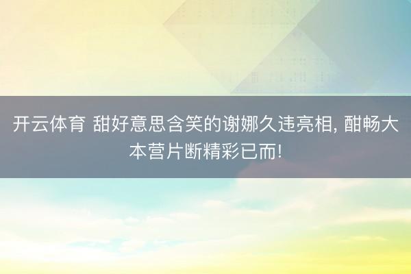 开云体育 甜好意思含笑的谢娜久违亮相, 酣畅大本营片断精彩已而!