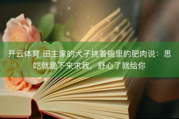 开云体育 田主家的犬子挑着碗里的肥肉说：思吃就跪下来求我，舒心了就给你