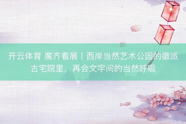 开云体育 魔齐看展丨西岸当然艺术公园的徽派古宅院里，再会文字间的当然呼吸