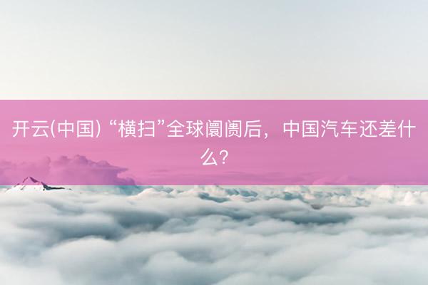 开云(中国) “横扫”全球阛阓后,中国汽车还差什么?