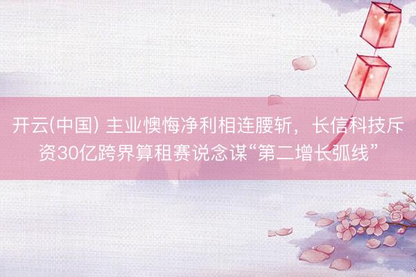 开云(中国) 主业懊悔净利相连腰斩，长信科技斥资30亿跨界算租赛说念谋“第二增长弧线”