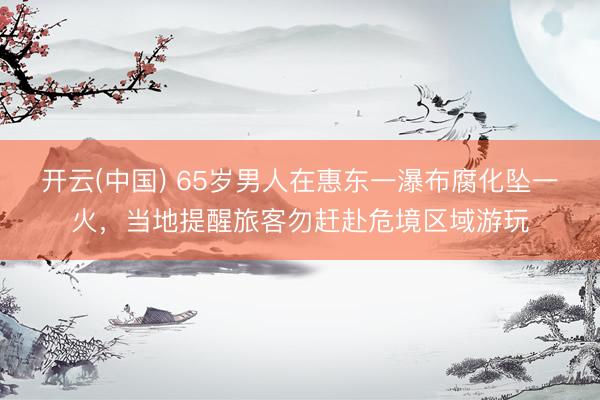 开云(中国) 65岁男人在惠东一瀑布腐化坠一火，当地提醒旅客勿赶赴危境区域游玩