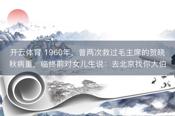 开云体育 1960年，曾两次救过毛主席的贺晓秋病重，临终前对女儿生说：去北京找你大伯