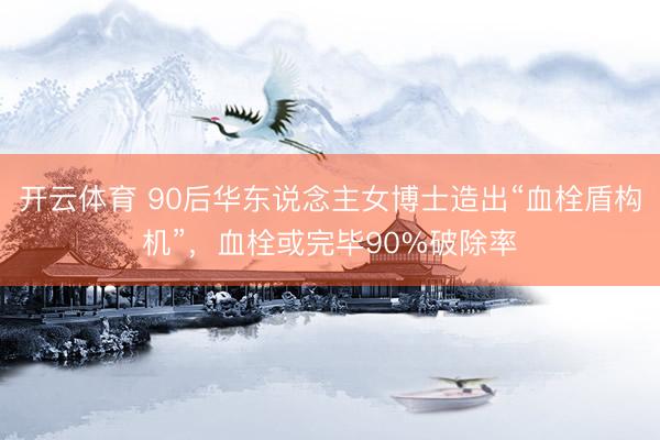 开云体育 90后华东说念主女博士造出“血栓盾构机”，血栓或完毕90%破除率