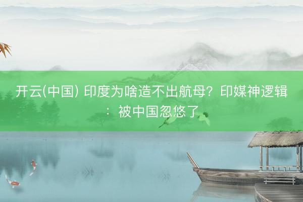 开云(中国) 印度为啥造不出航母？印媒神逻辑：被中国忽悠了