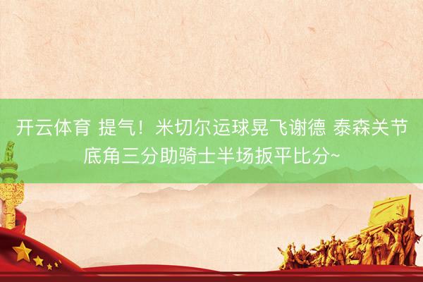 开云体育 提气！米切尔运球晃飞谢德 泰森关节底角三分助骑士半场扳平比分~