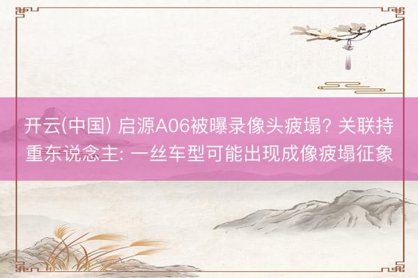开云(中国) 启源A06被曝录像头疲塌? 关联持重东说念主: 一丝车型可能出现成像疲塌征象