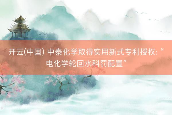 开云(中国) 中泰化学取得实用新式专利授权: “电化学轮回水科罚配置”