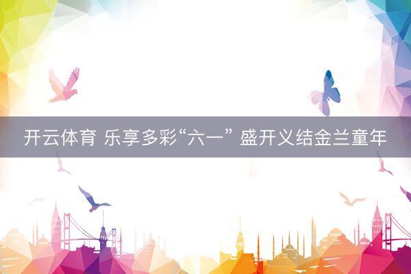 开云体育 乐享多彩“六一” 盛开义结金兰童年