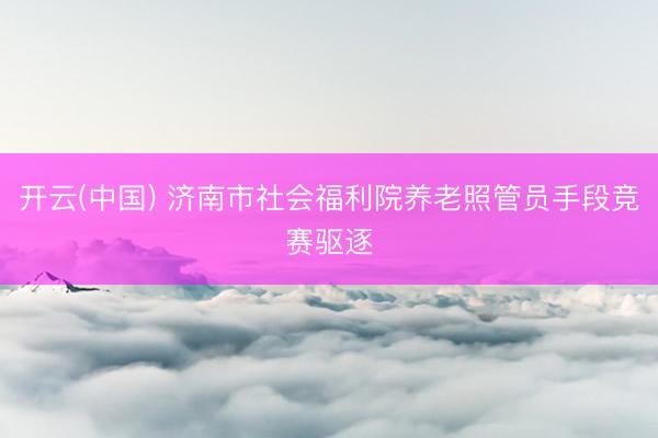 开云(中国) 济南市社会福利院养老照管员手段竞赛驱逐
