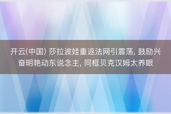开云(中国) 莎拉波娃重返法网引震荡， 鼓励兴奋明艳动东说念主， 同框贝克汉姆太养眼