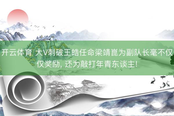 开云体育 大V刺破王皓任命梁靖崑为副队长毫不仅仅奖励， 还为敲打年青东谈主!