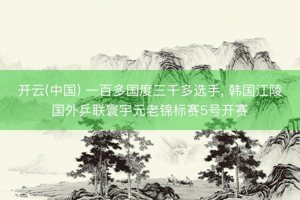 开云(中国) 一百多国度三千多选手， 韩国江陵国外乒联寰宇元老锦标赛5号开赛