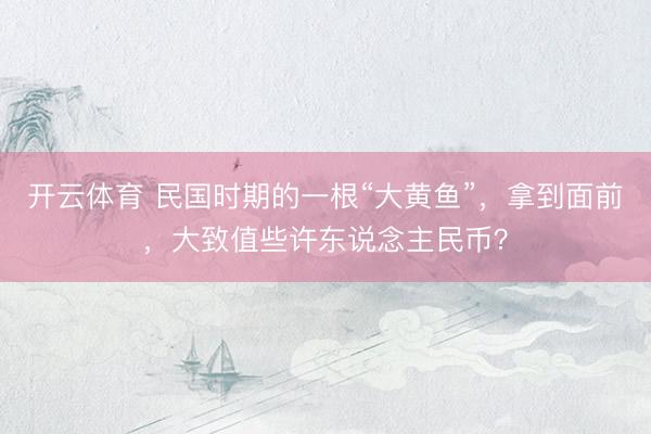 开云体育 民国时期的一根“大黄鱼”，拿到面前，大致值些许东说念主民币？