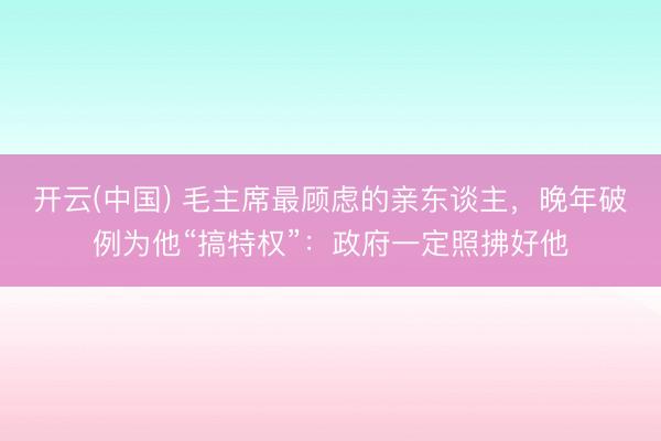 开云(中国) 毛主席最顾虑的亲东谈主，晚年破例为他“搞特权”：政府一定照拂好他