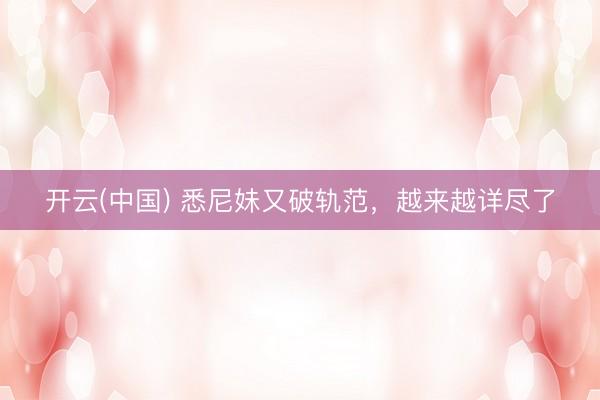 开云(中国) 悉尼妹又破轨范，越来越详尽了