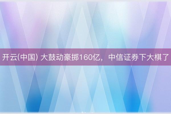 开云(中国) 大鼓动豪掷160亿，中信证券下大棋了