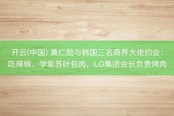 开云(中国) 黄仁勋与韩国三名商界大佬约会：吃辣椒、学紫苏叶包肉，LG集团会长负责烤肉